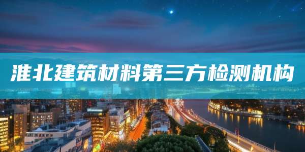 淮北建筑材料第三方检测机构