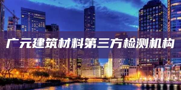 广元建筑材料第三方检测机构