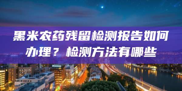 黑米农药残留检测报告如何办理？检测方法有哪些