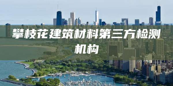攀枝花建筑材料第三方检测机构