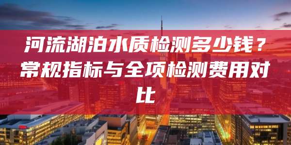河流湖泊水质检测多少钱？常规指标与全项检测费用对比