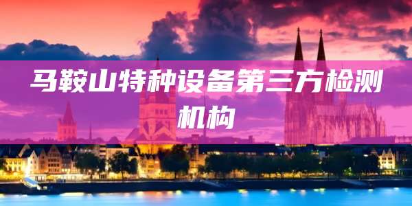 马鞍山特种设备第三方检测机构