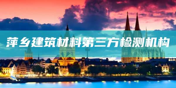 萍乡建筑材料第三方检测机构