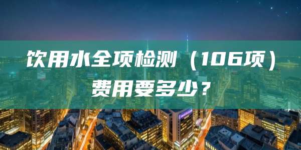饮用水全项检测（106项）费用要多少？