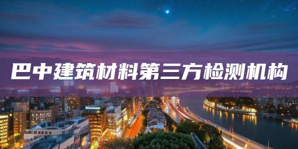 巴中建筑材料第三方检测机构