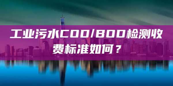 工业污水COD/BOD检测收费标准如何?