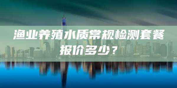渔业养殖水质常规检测套餐报价多少？