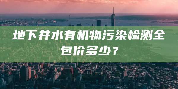 地下井水有机物污染检测全包价多少?
