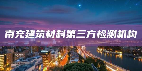 南充建筑材料第三方检测机构