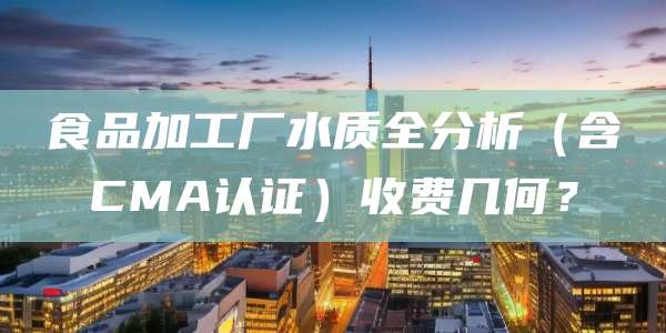 食品加工厂水质全分析(含CMA认证)收费几何?