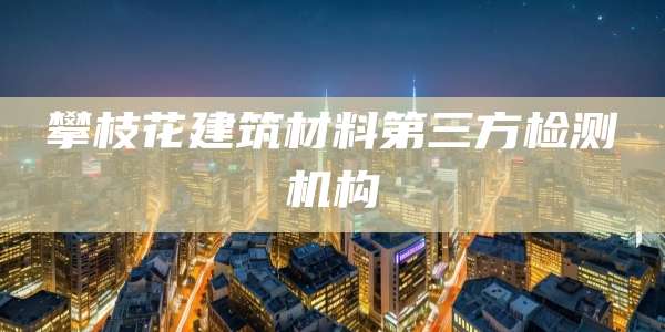 攀枝花建筑材料第三方检测机构