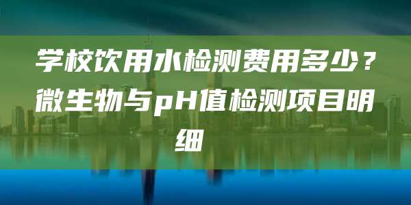 学校饮用水检测费用多少?微生物与pH值检测项目明细
