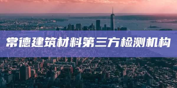 常德建筑材料第三方检测机构