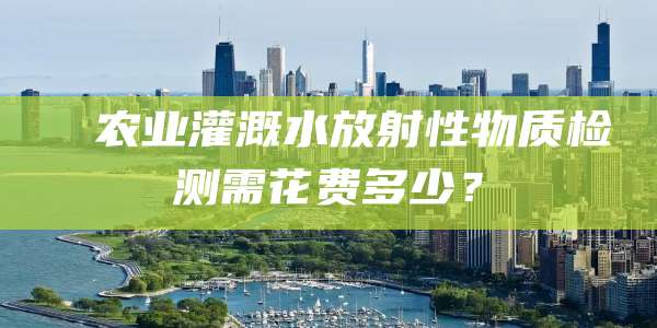 农业灌溉水放射性物质检测需花费多少?
