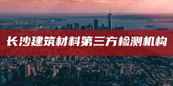 长沙建筑材料第三方检测机构