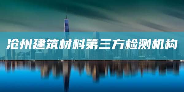 沧州建筑材料第三方检测机构