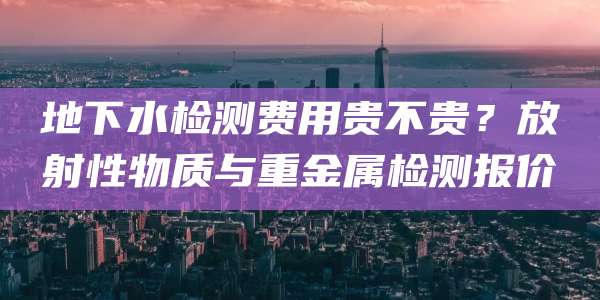 地下水检测费用贵不贵?放射性物质与重金属检测报价