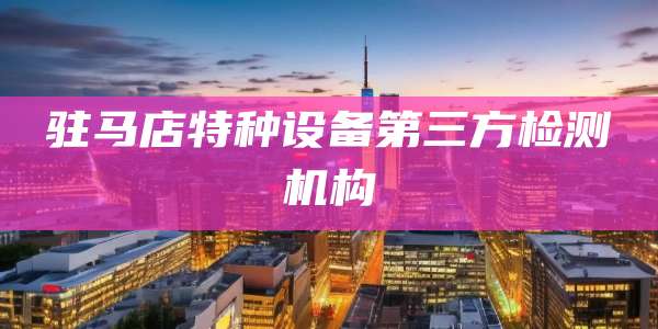 驻马店特种设备第三方检测机构