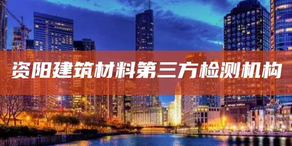资阳建筑材料第三方检测机构