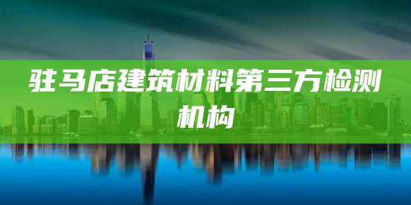 驻马店建筑材料第三方检测机构