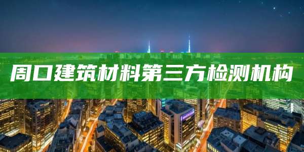 周口建筑材料第三方检测机构