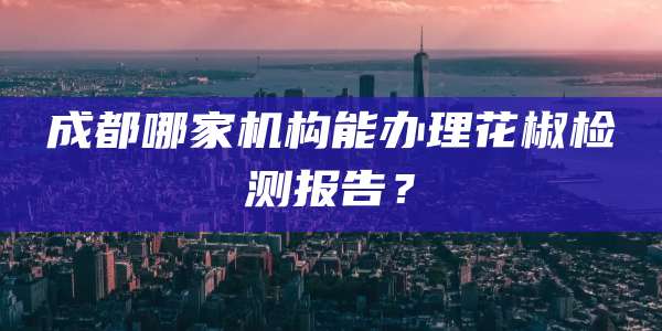 成都哪家机构能办理花椒检测报告？
