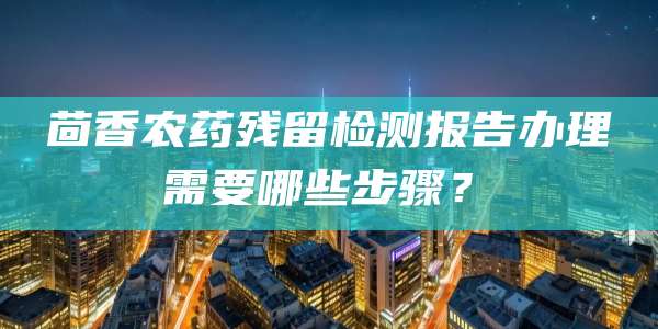 茴香农药残留检测报告办理需要哪些步骤？‌