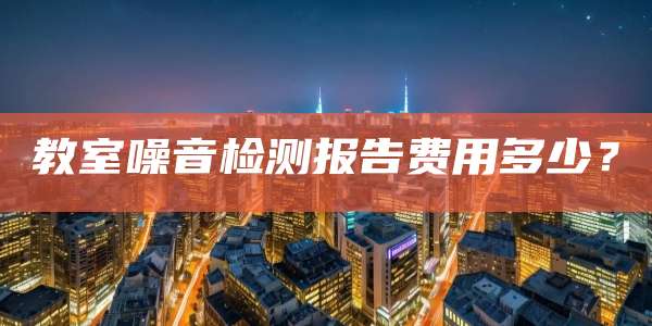 教室噪音检测报告费用多少？
