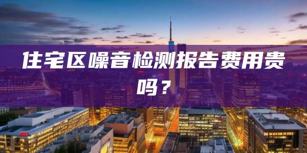 住宅区噪音检测报告费用贵吗？