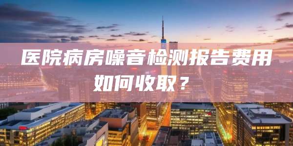 医院病房噪音检测报告费用如何收取?