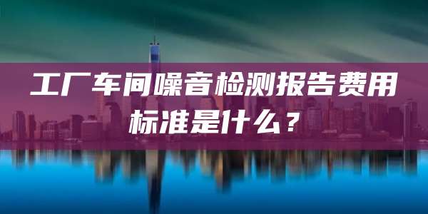 工厂车间噪音检测报告费用标准是什么？