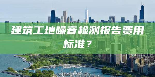 建筑工地噪音检测报告费用标准？