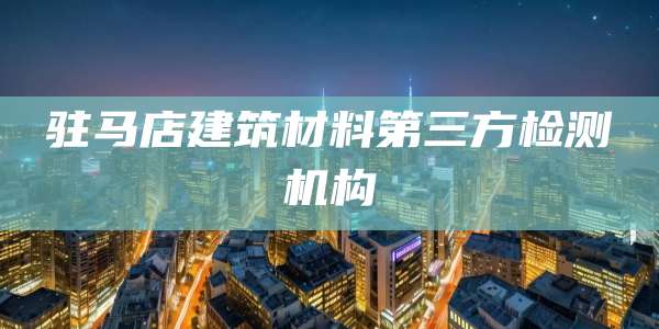 驻马店建筑材料第三方检测机构