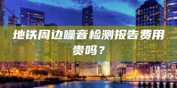 地铁周边噪音检测报告费用贵吗？