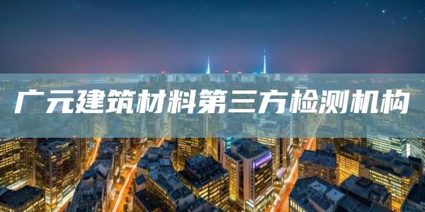 广元建筑材料第三方检测机构