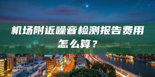 机场附近噪音检测报告费用怎么算？