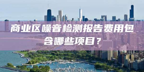 商业区噪音检测报告费用包含哪些项目？
