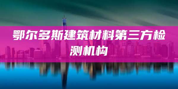 鄂尔多斯建筑材料第三方检测机构