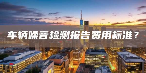 车辆噪音检测报告费用标准？