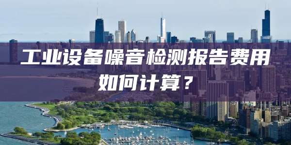 工业设备噪音检测报告费用如何计算?