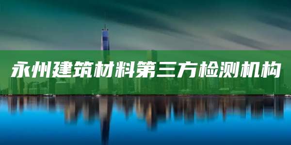 永州建筑材料第三方检测机构