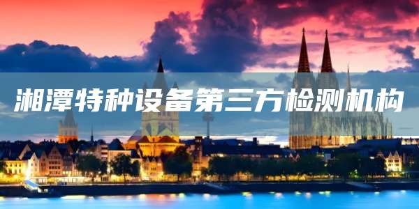 湘潭特种设备第三方检测机构