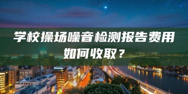 学校操场噪音检测报告费用如何收取？