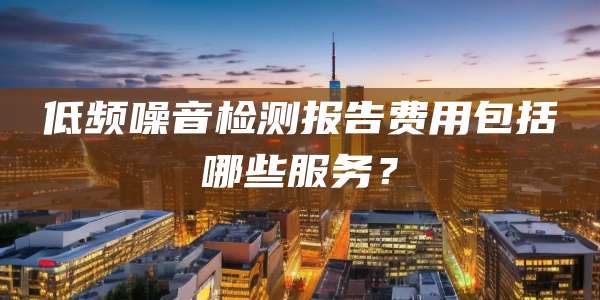 低频噪音检测报告费用包括哪些服务？