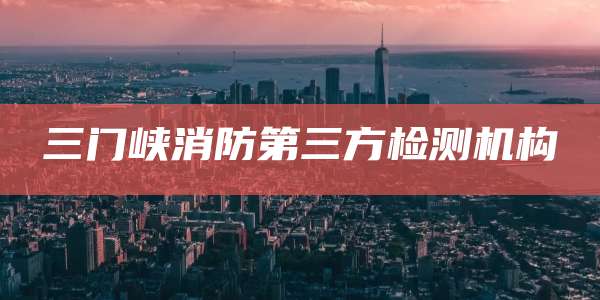 三门峡消防第三方检测机构