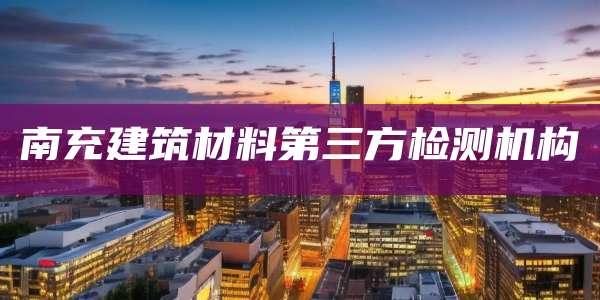 南充建筑材料第三方检测机构