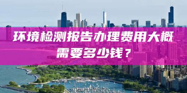 环境检测报告办理费用大概需要多少钱？