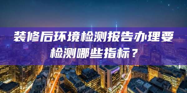 装修后环境检测报告办理要检测哪些指标？