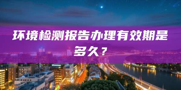 环境检测报告办理有效期是多久？