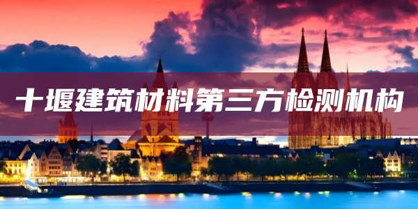 十堰建筑材料第三方检测机构